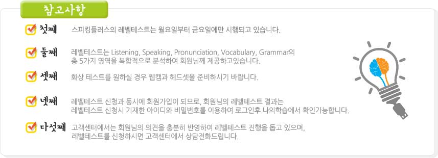 참고사항 첫째:스피킹플러스의 레벨테스트는 월요일부터 금요일에만 시행 되고 있습니다. 둘째:레벨테스트는 Listening, Speaking, Pronunciation, Vocabulary, Grammar의 총 5가지 영역을 복합적으로 분석하여 회원님께 제공하고 있습니다. 셋째:화상 테스트를 원하실 경우 웹캠과 헤드셋을 준비하시기 바랍니다. 넷째:레벨테스트 신청과 동시에 회원가입이 되므로, 회원님의 레벨테스트 결과는 레벨테스트 신청시 기재한 아이디와 비밀번호를 이용하여 로그인후 나의학습에서 확인가능합니다. 다섯째:고객센터에서는 회원님의 의견을 충분히 반영하여 레벨테스트 진행을 돕고 있으며, 레벨테스트를 신청하시면 고객센터에서 상담전화 드립니다.